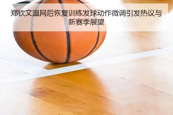 郑钦文温网后恢复训练发球动作微调引发热议与新赛季展望