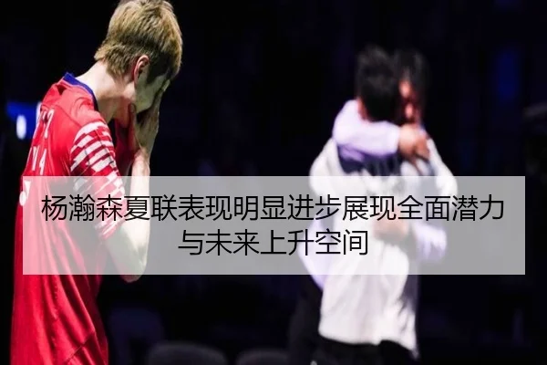 杨瀚森夏联表现明显进步展现全面潜力与未来上升空间