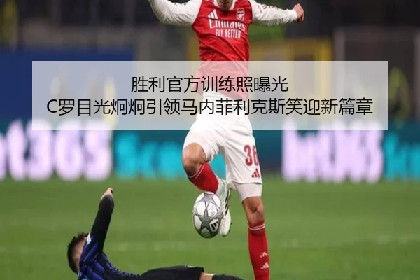 胜利官方训练照曝光 C罗目光炯炯引领马内菲利克斯笑迎新篇章